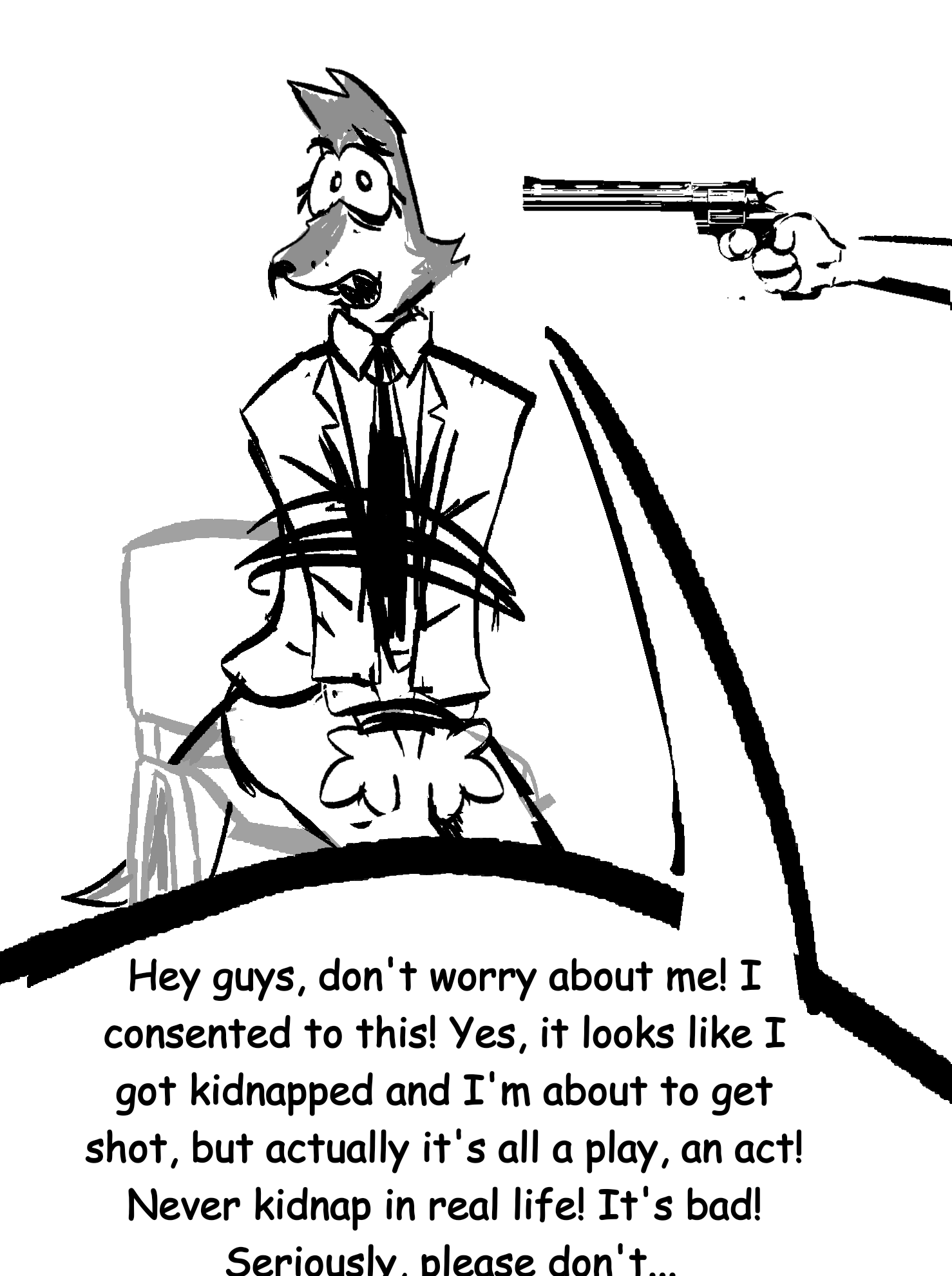 Ben, an anthro wolf in suit sits on a chair tied up and someone points a gun to his head. He looks at the viewer concerningly and says "Hey guys, don't worry about me! I consented to this! Yes, it looks like I got kidnapped and I'm about to get shot, but actually it's all a play, an act! Never kidnap in real life! It's bad! Seriously, please don't..."